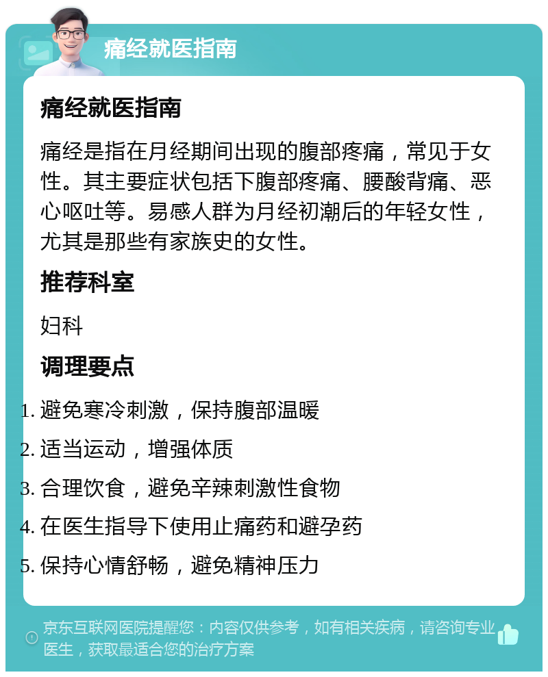 痛经就医指南 痛经就医指南 痛经是指在月经期间出现的腹部疼痛，常见于女性。其主要症状包括下腹部疼痛、腰酸背痛、恶心呕吐等。易感人群为月经初潮后的年轻女性，尤其是那些有家族史的女性。 推荐科室 妇科 调理要点 避免寒冷刺激，保持腹部温暖 适当运动，增强体质 合理饮食，避免辛辣刺激性食物 在医生指导下使用止痛药和避孕药 保持心情舒畅，避免精神压力