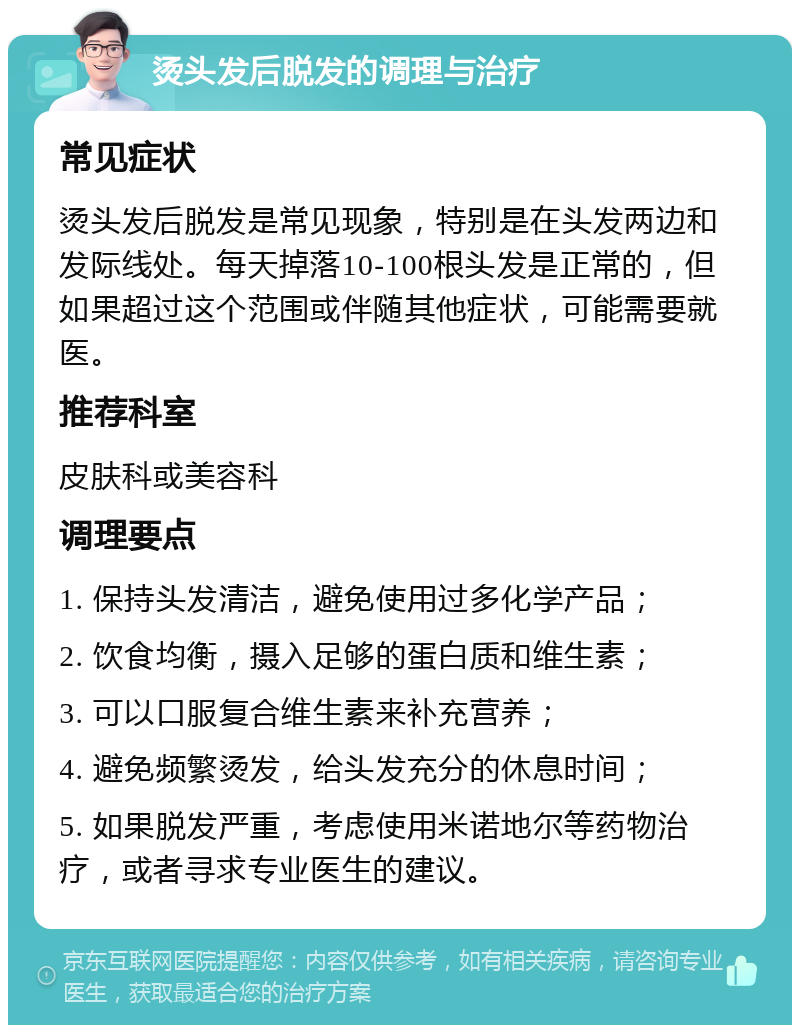 烫头发后脱发的调理与治疗 常见症状 烫头发后脱发是常见现象，特别是在头发两边和发际线处。每天掉落10-100根头发是正常的，但如果超过这个范围或伴随其他症状，可能需要就医。 推荐科室 皮肤科或美容科 调理要点 1. 保持头发清洁，避免使用过多化学产品； 2. 饮食均衡，摄入足够的蛋白质和维生素； 3. 可以口服复合维生素来补充营养； 4. 避免频繁烫发，给头发充分的休息时间； 5. 如果脱发严重，考虑使用米诺地尔等药物治疗，或者寻求专业医生的建议。