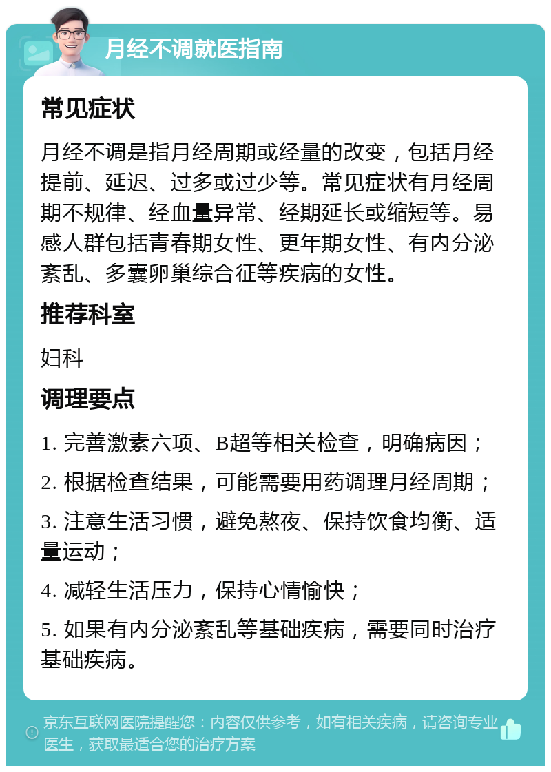 月经不调就医指南 常见症状 月经不调是指月经周期或经量的改变，包括月经提前、延迟、过多或过少等。常见症状有月经周期不规律、经血量异常、经期延长或缩短等。易感人群包括青春期女性、更年期女性、有内分泌紊乱、多囊卵巢综合征等疾病的女性。 推荐科室 妇科 调理要点 1. 完善激素六项、B超等相关检查，明确病因； 2. 根据检查结果，可能需要用药调理月经周期； 3. 注意生活习惯，避免熬夜、保持饮食均衡、适量运动； 4. 减轻生活压力，保持心情愉快； 5. 如果有内分泌紊乱等基础疾病，需要同时治疗基础疾病。