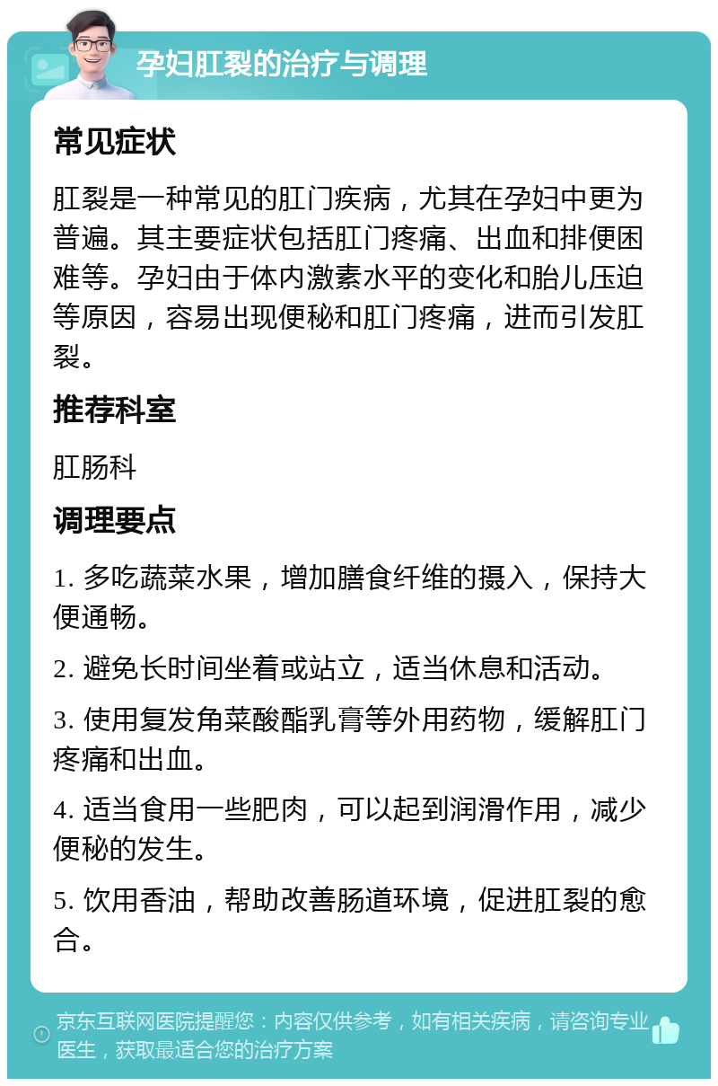 孕妇肛裂的治疗与调理 常见症状 肛裂是一种常见的肛门疾病，尤其在孕妇中更为普遍。其主要症状包括肛门疼痛、出血和排便困难等。孕妇由于体内激素水平的变化和胎儿压迫等原因，容易出现便秘和肛门疼痛，进而引发肛裂。 推荐科室 肛肠科 调理要点 1. 多吃蔬菜水果，增加膳食纤维的摄入，保持大便通畅。 2. 避免长时间坐着或站立，适当休息和活动。 3. 使用复发角菜酸酯乳膏等外用药物，缓解肛门疼痛和出血。 4. 适当食用一些肥肉，可以起到润滑作用，减少便秘的发生。 5. 饮用香油，帮助改善肠道环境，促进肛裂的愈合。