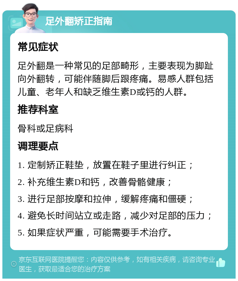 足外翻矫正指南 常见症状 足外翻是一种常见的足部畸形，主要表现为脚趾向外翻转，可能伴随脚后跟疼痛。易感人群包括儿童、老年人和缺乏维生素D或钙的人群。 推荐科室 骨科或足病科 调理要点 1. 定制矫正鞋垫，放置在鞋子里进行纠正； 2. 补充维生素D和钙，改善骨骼健康； 3. 进行足部按摩和拉伸，缓解疼痛和僵硬； 4. 避免长时间站立或走路，减少对足部的压力； 5. 如果症状严重，可能需要手术治疗。