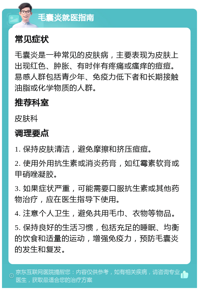 毛囊炎就医指南 常见症状 毛囊炎是一种常见的皮肤病，主要表现为皮肤上出现红色、肿胀、有时伴有疼痛或瘙痒的痘痘。易感人群包括青少年、免疫力低下者和长期接触油脂或化学物质的人群。 推荐科室 皮肤科 调理要点 1. 保持皮肤清洁，避免摩擦和挤压痘痘。 2. 使用外用抗生素或消炎药膏，如红霉素软膏或甲硝唑凝胶。 3. 如果症状严重，可能需要口服抗生素或其他药物治疗，应在医生指导下使用。 4. 注意个人卫生，避免共用毛巾、衣物等物品。 5. 保持良好的生活习惯，包括充足的睡眠、均衡的饮食和适量的运动，增强免疫力，预防毛囊炎的发生和复发。