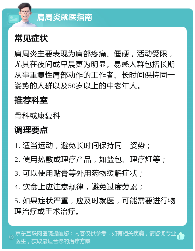 肩周炎就医指南 常见症状 肩周炎主要表现为肩部疼痛、僵硬，活动受限，尤其在夜间或早晨更为明显。易感人群包括长期从事重复性肩部动作的工作者、长时间保持同一姿势的人群以及50岁以上的中老年人。 推荐科室 骨科或康复科 调理要点 1. 适当运动，避免长时间保持同一姿势； 2. 使用热敷或理疗产品，如盐包、理疗灯等； 3. 可以使用贴膏等外用药物缓解症状； 4. 饮食上应注意规律，避免过度劳累； 5. 如果症状严重，应及时就医，可能需要进行物理治疗或手术治疗。