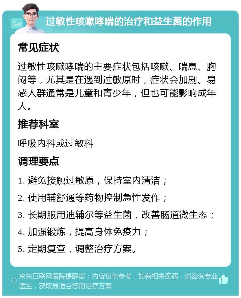 过敏性咳嗽哮喘的治疗和益生菌的作用 常见症状 过敏性咳嗽哮喘的主要症状包括咳嗽、喘息、胸闷等，尤其是在遇到过敏原时，症状会加剧。易感人群通常是儿童和青少年，但也可能影响成年人。 推荐科室 呼吸内科或过敏科 调理要点 1. 避免接触过敏原，保持室内清洁； 2. 使用辅舒通等药物控制急性发作； 3. 长期服用迪辅尔等益生菌，改善肠道微生态； 4. 加强锻炼，提高身体免疫力； 5. 定期复查，调整治疗方案。