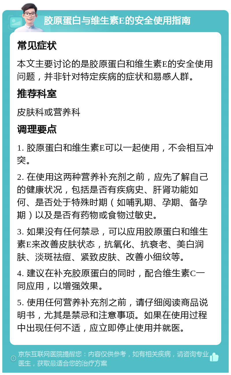 胶原蛋白与维生素E的安全使用指南 常见症状 本文主要讨论的是胶原蛋白和维生素E的安全使用问题，并非针对特定疾病的症状和易感人群。 推荐科室 皮肤科或营养科 调理要点 1. 胶原蛋白和维生素E可以一起使用，不会相互冲突。 2. 在使用这两种营养补充剂之前，应先了解自己的健康状况，包括是否有疾病史、肝肾功能如何、是否处于特殊时期（如哺乳期、孕期、备孕期）以及是否有药物或食物过敏史。 3. 如果没有任何禁忌，可以应用胶原蛋白和维生素E来改善皮肤状态，抗氧化、抗衰老、美白润肤、淡斑祛痘、紧致皮肤、改善小细纹等。 4. 建议在补充胶原蛋白的同时，配合维生素C一同应用，以增强效果。 5. 使用任何营养补充剂之前，请仔细阅读商品说明书，尤其是禁忌和注意事项。如果在使用过程中出现任何不适，应立即停止使用并就医。