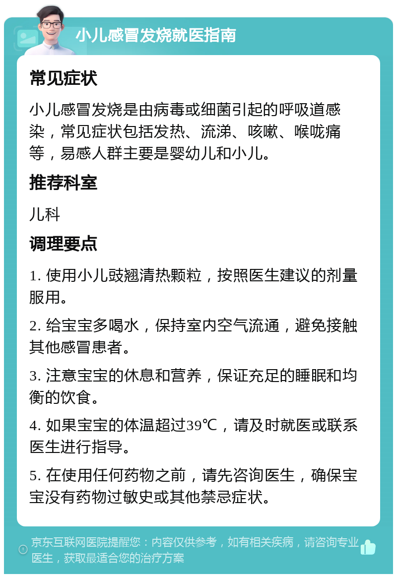 小儿感冒发烧就医指南 常见症状 小儿感冒发烧是由病毒或细菌引起的呼吸道感染，常见症状包括发热、流涕、咳嗽、喉咙痛等，易感人群主要是婴幼儿和小儿。 推荐科室 儿科 调理要点 1. 使用小儿豉翘清热颗粒，按照医生建议的剂量服用。 2. 给宝宝多喝水，保持室内空气流通，避免接触其他感冒患者。 3. 注意宝宝的休息和营养，保证充足的睡眠和均衡的饮食。 4. 如果宝宝的体温超过39℃，请及时就医或联系医生进行指导。 5. 在使用任何药物之前，请先咨询医生，确保宝宝没有药物过敏史或其他禁忌症状。