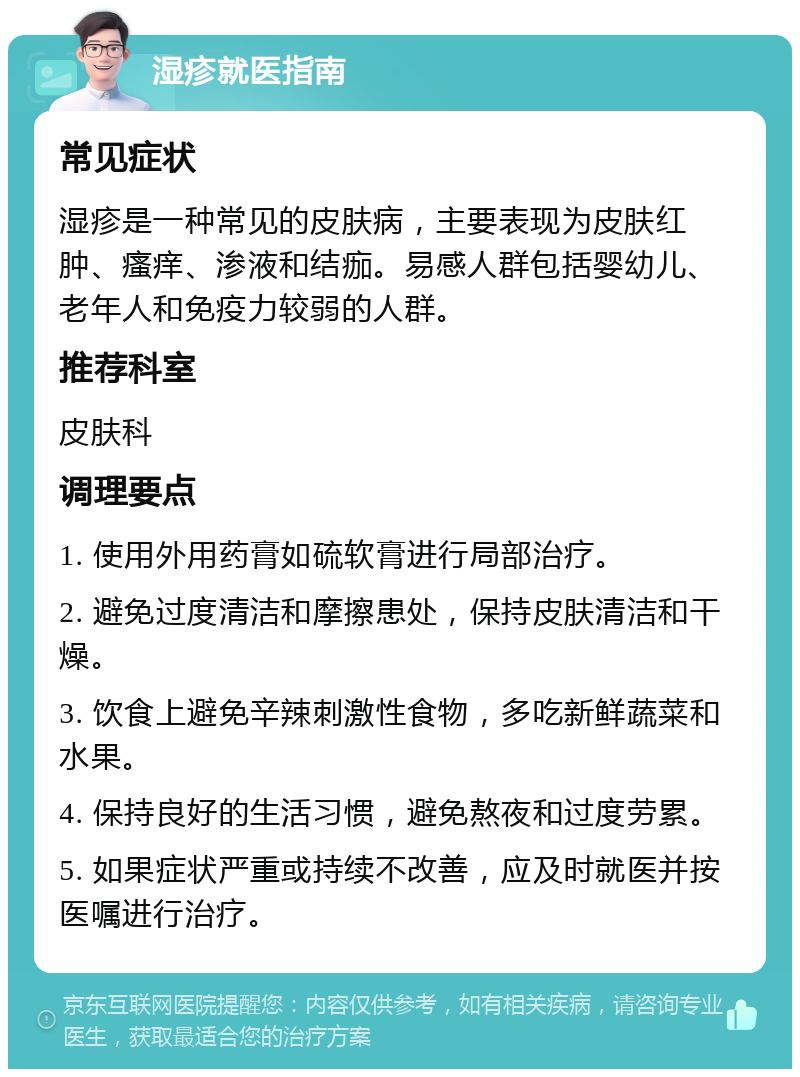 湿疹就医指南 常见症状 湿疹是一种常见的皮肤病，主要表现为皮肤红肿、瘙痒、渗液和结痂。易感人群包括婴幼儿、老年人和免疫力较弱的人群。 推荐科室 皮肤科 调理要点 1. 使用外用药膏如硫软膏进行局部治疗。 2. 避免过度清洁和摩擦患处，保持皮肤清洁和干燥。 3. 饮食上避免辛辣刺激性食物，多吃新鲜蔬菜和水果。 4. 保持良好的生活习惯，避免熬夜和过度劳累。 5. 如果症状严重或持续不改善，应及时就医并按医嘱进行治疗。