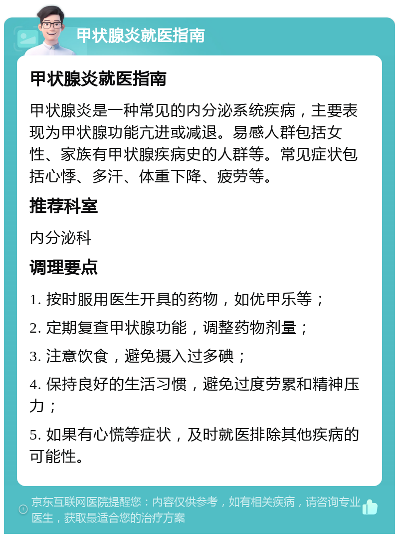 甲状腺炎就医指南 甲状腺炎就医指南 甲状腺炎是一种常见的内分泌系统疾病，主要表现为甲状腺功能亢进或减退。易感人群包括女性、家族有甲状腺疾病史的人群等。常见症状包括心悸、多汗、体重下降、疲劳等。 推荐科室 内分泌科 调理要点 1. 按时服用医生开具的药物，如优甲乐等； 2. 定期复查甲状腺功能，调整药物剂量； 3. 注意饮食，避免摄入过多碘； 4. 保持良好的生活习惯，避免过度劳累和精神压力； 5. 如果有心慌等症状，及时就医排除其他疾病的可能性。