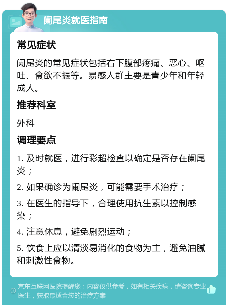 阑尾炎就医指南 常见症状 阑尾炎的常见症状包括右下腹部疼痛、恶心、呕吐、食欲不振等。易感人群主要是青少年和年轻成人。 推荐科室 外科 调理要点 1. 及时就医，进行彩超检查以确定是否存在阑尾炎； 2. 如果确诊为阑尾炎，可能需要手术治疗； 3. 在医生的指导下，合理使用抗生素以控制感染； 4. 注意休息，避免剧烈运动； 5. 饮食上应以清淡易消化的食物为主，避免油腻和刺激性食物。