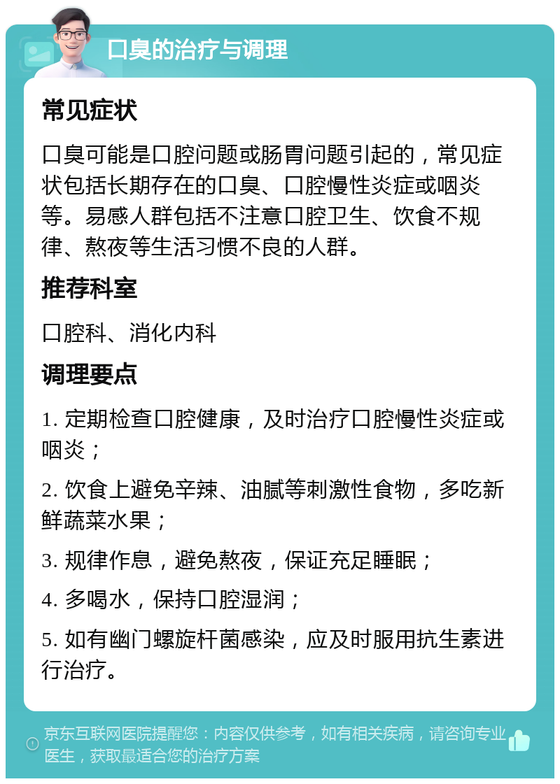 口臭的治疗与调理 常见症状 口臭可能是口腔问题或肠胃问题引起的，常见症状包括长期存在的口臭、口腔慢性炎症或咽炎等。易感人群包括不注意口腔卫生、饮食不规律、熬夜等生活习惯不良的人群。 推荐科室 口腔科、消化内科 调理要点 1. 定期检查口腔健康，及时治疗口腔慢性炎症或咽炎； 2. 饮食上避免辛辣、油腻等刺激性食物，多吃新鲜蔬菜水果； 3. 规律作息，避免熬夜，保证充足睡眠； 4. 多喝水，保持口腔湿润； 5. 如有幽门螺旋杆菌感染，应及时服用抗生素进行治疗。