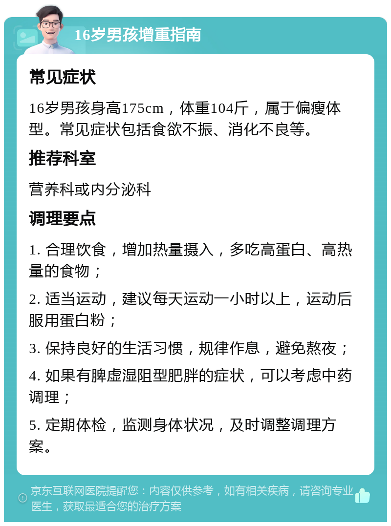 16岁男孩增重指南 常见症状 16岁男孩身高175cm，体重104斤，属于偏瘦体型。常见症状包括食欲不振、消化不良等。 推荐科室 营养科或内分泌科 调理要点 1. 合理饮食，增加热量摄入，多吃高蛋白、高热量的食物； 2. 适当运动，建议每天运动一小时以上，运动后服用蛋白粉； 3. 保持良好的生活习惯，规律作息，避免熬夜； 4. 如果有脾虚湿阻型肥胖的症状，可以考虑中药调理； 5. 定期体检，监测身体状况，及时调整调理方案。