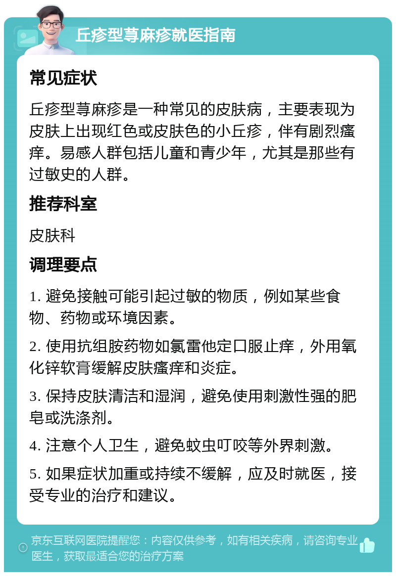 丘疹型荨麻疹就医指南 常见症状 丘疹型荨麻疹是一种常见的皮肤病，主要表现为皮肤上出现红色或皮肤色的小丘疹，伴有剧烈瘙痒。易感人群包括儿童和青少年，尤其是那些有过敏史的人群。 推荐科室 皮肤科 调理要点 1. 避免接触可能引起过敏的物质，例如某些食物、药物或环境因素。 2. 使用抗组胺药物如氯雷他定口服止痒，外用氧化锌软膏缓解皮肤瘙痒和炎症。 3. 保持皮肤清洁和湿润，避免使用刺激性强的肥皂或洗涤剂。 4. 注意个人卫生，避免蚊虫叮咬等外界刺激。 5. 如果症状加重或持续不缓解，应及时就医，接受专业的治疗和建议。