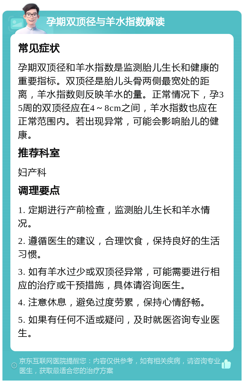 孕期双顶径与羊水指数解读 常见症状 孕期双顶径和羊水指数是监测胎儿生长和健康的重要指标。双顶径是胎儿头骨两侧最宽处的距离，羊水指数则反映羊水的量。正常情况下，孕35周的双顶径应在4～8cm之间，羊水指数也应在正常范围内。若出现异常，可能会影响胎儿的健康。 推荐科室 妇产科 调理要点 1. 定期进行产前检查，监测胎儿生长和羊水情况。 2. 遵循医生的建议，合理饮食，保持良好的生活习惯。 3. 如有羊水过少或双顶径异常，可能需要进行相应的治疗或干预措施，具体请咨询医生。 4. 注意休息，避免过度劳累，保持心情舒畅。 5. 如果有任何不适或疑问，及时就医咨询专业医生。