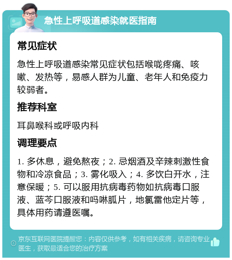 急性上呼吸道感染就医指南 常见症状 急性上呼吸道感染常见症状包括喉咙疼痛、咳嗽、发热等，易感人群为儿童、老年人和免疫力较弱者。 推荐科室 耳鼻喉科或呼吸内科 调理要点 1. 多休息，避免熬夜；2. 忌烟酒及辛辣刺激性食物和冷凉食品；3. 雾化吸入；4. 多饮白开水，注意保暖；5. 可以服用抗病毒药物如抗病毒口服液、蓝芩口服液和吗啉胍片，地氯雷他定片等，具体用药请遵医嘱。