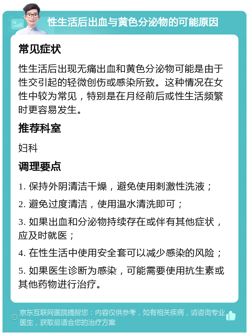 性生活后出血与黄色分泌物的可能原因 常见症状 性生活后出现无痛出血和黄色分泌物可能是由于性交引起的轻微创伤或感染所致。这种情况在女性中较为常见，特别是在月经前后或性生活频繁时更容易发生。 推荐科室 妇科 调理要点 1. 保持外阴清洁干燥，避免使用刺激性洗液； 2. 避免过度清洁，使用温水清洗即可； 3. 如果出血和分泌物持续存在或伴有其他症状，应及时就医； 4. 在性生活中使用安全套可以减少感染的风险； 5. 如果医生诊断为感染，可能需要使用抗生素或其他药物进行治疗。