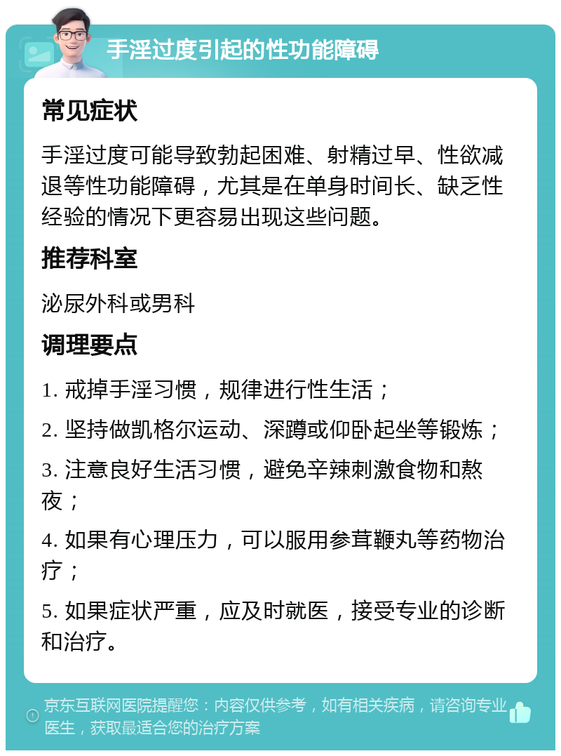 手淫过度引起的性功能障碍 常见症状 手淫过度可能导致勃起困难、射精过早、性欲减退等性功能障碍，尤其是在单身时间长、缺乏性经验的情况下更容易出现这些问题。 推荐科室 泌尿外科或男科 调理要点 1. 戒掉手淫习惯，规律进行性生活； 2. 坚持做凯格尔运动、深蹲或仰卧起坐等锻炼； 3. 注意良好生活习惯，避免辛辣刺激食物和熬夜； 4. 如果有心理压力，可以服用参茸鞭丸等药物治疗； 5. 如果症状严重，应及时就医，接受专业的诊断和治疗。