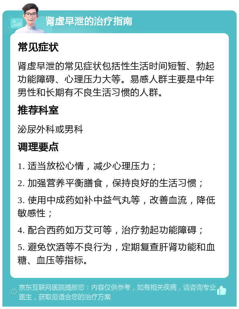 肾虚早泄的治疗指南 常见症状 肾虚早泄的常见症状包括性生活时间短暂、勃起功能障碍、心理压力大等。易感人群主要是中年男性和长期有不良生活习惯的人群。 推荐科室 泌尿外科或男科 调理要点 1. 适当放松心情，减少心理压力； 2. 加强营养平衡膳食，保持良好的生活习惯； 3. 使用中成药如补中益气丸等，改善血流，降低敏感性； 4. 配合西药如万艾可等，治疗勃起功能障碍； 5. 避免饮酒等不良行为，定期复查肝肾功能和血糖、血压等指标。