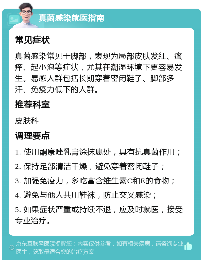 真菌感染就医指南 常见症状 真菌感染常见于脚部，表现为局部皮肤发红、瘙痒、起小泡等症状，尤其在潮湿环境下更容易发生。易感人群包括长期穿着密闭鞋子、脚部多汗、免疫力低下的人群。 推荐科室 皮肤科 调理要点 1. 使用酮康唑乳膏涂抹患处，具有抗真菌作用； 2. 保持足部清洁干燥，避免穿着密闭鞋子； 3. 加强免疫力，多吃富含维生素C和E的食物； 4. 避免与他人共用鞋袜，防止交叉感染； 5. 如果症状严重或持续不退，应及时就医，接受专业治疗。