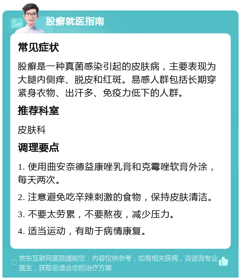 股癣就医指南 常见症状 股癣是一种真菌感染引起的皮肤病，主要表现为大腿内侧痒、脱皮和红斑。易感人群包括长期穿紧身衣物、出汗多、免疫力低下的人群。 推荐科室 皮肤科 调理要点 1. 使用曲安奈德益康唑乳膏和克霉唑软膏外涂，每天两次。 2. 注意避免吃辛辣刺激的食物，保持皮肤清洁。 3. 不要太劳累，不要熬夜，减少压力。 4. 适当运动，有助于病情康复。