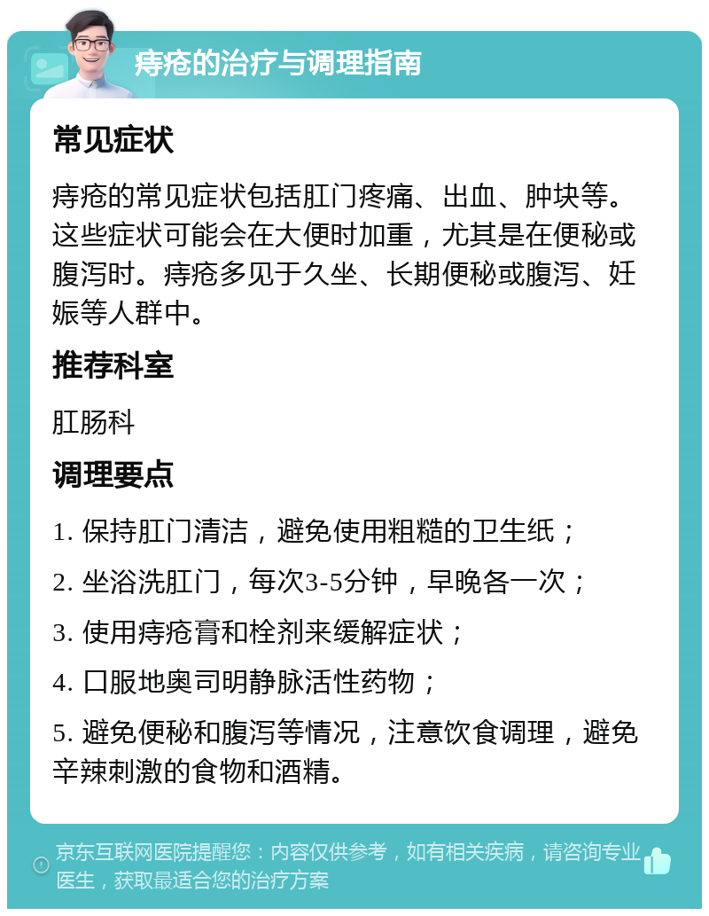 痔疮的治疗与调理指南 常见症状 痔疮的常见症状包括肛门疼痛、出血、肿块等。这些症状可能会在大便时加重，尤其是在便秘或腹泻时。痔疮多见于久坐、长期便秘或腹泻、妊娠等人群中。 推荐科室 肛肠科 调理要点 1. 保持肛门清洁，避免使用粗糙的卫生纸； 2. 坐浴洗肛门，每次3-5分钟，早晚各一次； 3. 使用痔疮膏和栓剂来缓解症状； 4. 口服地奥司明静脉活性药物； 5. 避免便秘和腹泻等情况，注意饮食调理，避免辛辣刺激的食物和酒精。