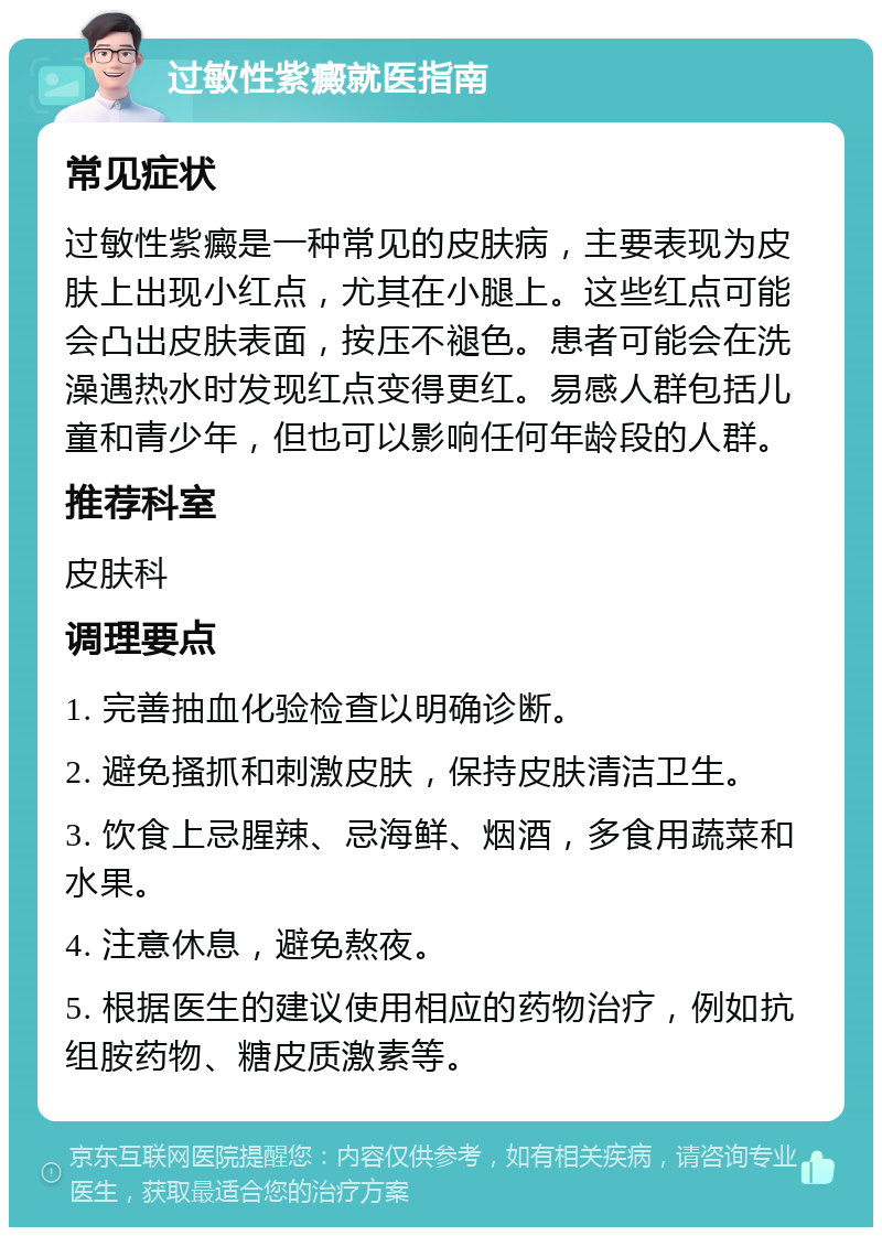 过敏性紫癜就医指南 常见症状 过敏性紫癜是一种常见的皮肤病，主要表现为皮肤上出现小红点，尤其在小腿上。这些红点可能会凸出皮肤表面，按压不褪色。患者可能会在洗澡遇热水时发现红点变得更红。易感人群包括儿童和青少年，但也可以影响任何年龄段的人群。 推荐科室 皮肤科 调理要点 1. 完善抽血化验检查以明确诊断。 2. 避免搔抓和刺激皮肤，保持皮肤清洁卫生。 3. 饮食上忌腥辣、忌海鲜、烟酒，多食用蔬菜和水果。 4. 注意休息，避免熬夜。 5. 根据医生的建议使用相应的药物治疗，例如抗组胺药物、糖皮质激素等。