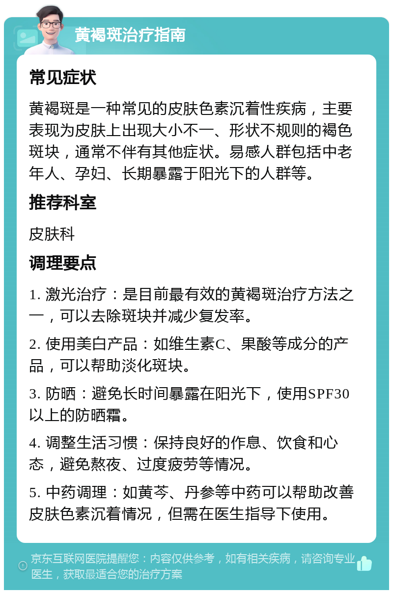 黄褐斑治疗指南 常见症状 黄褐斑是一种常见的皮肤色素沉着性疾病，主要表现为皮肤上出现大小不一、形状不规则的褐色斑块，通常不伴有其他症状。易感人群包括中老年人、孕妇、长期暴露于阳光下的人群等。 推荐科室 皮肤科 调理要点 1. 激光治疗：是目前最有效的黄褐斑治疗方法之一，可以去除斑块并减少复发率。 2. 使用美白产品：如维生素C、果酸等成分的产品，可以帮助淡化斑块。 3. 防晒：避免长时间暴露在阳光下，使用SPF30以上的防晒霜。 4. 调整生活习惯：保持良好的作息、饮食和心态，避免熬夜、过度疲劳等情况。 5. 中药调理：如黄芩、丹参等中药可以帮助改善皮肤色素沉着情况，但需在医生指导下使用。