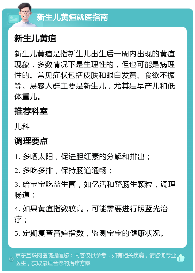 新生儿黄疸就医指南 新生儿黄疸 新生儿黄疸是指新生儿出生后一周内出现的黄疸现象，多数情况下是生理性的，但也可能是病理性的。常见症状包括皮肤和眼白发黄、食欲不振等。易感人群主要是新生儿，尤其是早产儿和低体重儿。 推荐科室 儿科 调理要点 1. 多晒太阳，促进胆红素的分解和排出； 2. 多吃多排，保持肠道通畅； 3. 给宝宝吃益生菌，如亿活和整肠生颗粒，调理肠道； 4. 如果黄疸指数较高，可能需要进行照蓝光治疗； 5. 定期复查黄疸指数，监测宝宝的健康状况。