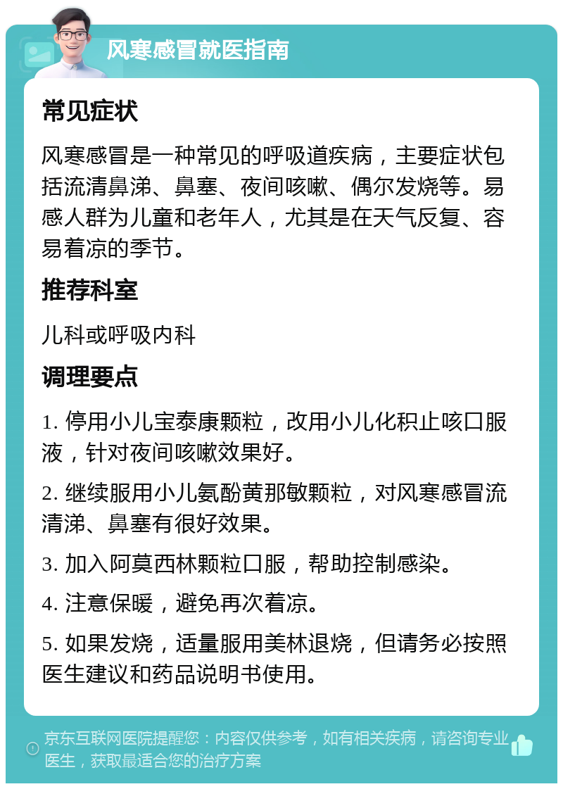 风寒感冒就医指南 常见症状 风寒感冒是一种常见的呼吸道疾病，主要症状包括流清鼻涕、鼻塞、夜间咳嗽、偶尔发烧等。易感人群为儿童和老年人，尤其是在天气反复、容易着凉的季节。 推荐科室 儿科或呼吸内科 调理要点 1. 停用小儿宝泰康颗粒，改用小儿化积止咳口服液，针对夜间咳嗽效果好。 2. 继续服用小儿氨酚黄那敏颗粒，对风寒感冒流清涕、鼻塞有很好效果。 3. 加入阿莫西林颗粒口服，帮助控制感染。 4. 注意保暖，避免再次着凉。 5. 如果发烧，适量服用美林退烧，但请务必按照医生建议和药品说明书使用。