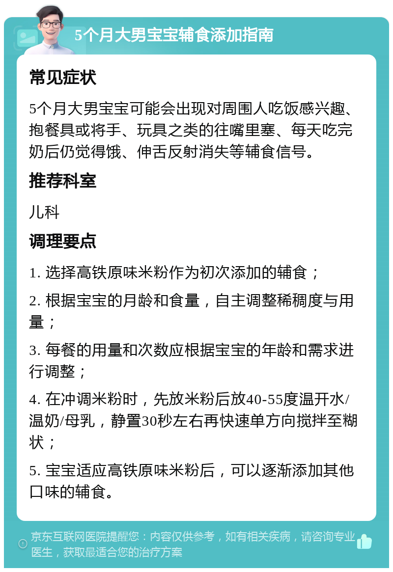 5个月大男宝宝辅食添加指南 常见症状 5个月大男宝宝可能会出现对周围人吃饭感兴趣、抱餐具或将手、玩具之类的往嘴里塞、每天吃完奶后仍觉得饿、伸舌反射消失等辅食信号。 推荐科室 儿科 调理要点 1. 选择高铁原味米粉作为初次添加的辅食； 2. 根据宝宝的月龄和食量，自主调整稀稠度与用量； 3. 每餐的用量和次数应根据宝宝的年龄和需求进行调整； 4. 在冲调米粉时，先放米粉后放40-55度温开水/温奶/母乳，静置30秒左右再快速单方向搅拌至糊状； 5. 宝宝适应高铁原味米粉后，可以逐渐添加其他口味的辅食。