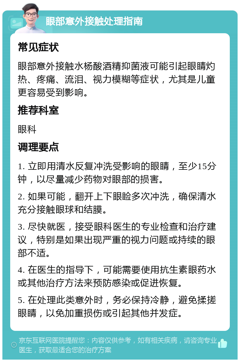 眼部意外接触处理指南 常见症状 眼部意外接触水杨酸酒精抑菌液可能引起眼睛灼热、疼痛、流泪、视力模糊等症状，尤其是儿童更容易受到影响。 推荐科室 眼科 调理要点 1. 立即用清水反复冲洗受影响的眼睛，至少15分钟，以尽量减少药物对眼部的损害。 2. 如果可能，翻开上下眼睑多次冲洗，确保清水充分接触眼球和结膜。 3. 尽快就医，接受眼科医生的专业检查和治疗建议，特别是如果出现严重的视力问题或持续的眼部不适。 4. 在医生的指导下，可能需要使用抗生素眼药水或其他治疗方法来预防感染或促进恢复。 5. 在处理此类意外时，务必保持冷静，避免揉搓眼睛，以免加重损伤或引起其他并发症。