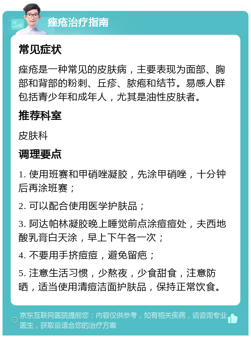 痤疮治疗指南 常见症状 痤疮是一种常见的皮肤病，主要表现为面部、胸部和背部的粉刺、丘疹、脓疱和结节。易感人群包括青少年和成年人，尤其是油性皮肤者。 推荐科室 皮肤科 调理要点 1. 使用班赛和甲硝唑凝胶，先涂甲硝唑，十分钟后再涂班赛； 2. 可以配合使用医学护肤品； 3. 阿达帕林凝胶晚上睡觉前点涂痘痘处，夫西地酸乳膏白天涂，早上下午各一次； 4. 不要用手挤痘痘，避免留疤； 5. 注意生活习惯，少熬夜，少食甜食，注意防晒，适当使用清痘洁面护肤品，保持正常饮食。