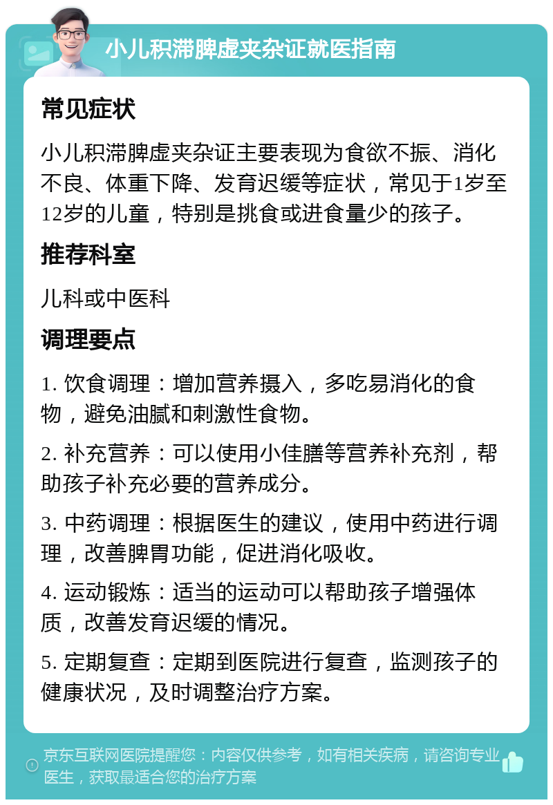 小儿积滞脾虚夹杂证就医指南 常见症状 小儿积滞脾虚夹杂证主要表现为食欲不振、消化不良、体重下降、发育迟缓等症状，常见于1岁至12岁的儿童，特别是挑食或进食量少的孩子。 推荐科室 儿科或中医科 调理要点 1. 饮食调理：增加营养摄入，多吃易消化的食物，避免油腻和刺激性食物。 2. 补充营养：可以使用小佳膳等营养补充剂，帮助孩子补充必要的营养成分。 3. 中药调理：根据医生的建议，使用中药进行调理，改善脾胃功能，促进消化吸收。 4. 运动锻炼：适当的运动可以帮助孩子增强体质，改善发育迟缓的情况。 5. 定期复查：定期到医院进行复查，监测孩子的健康状况，及时调整治疗方案。