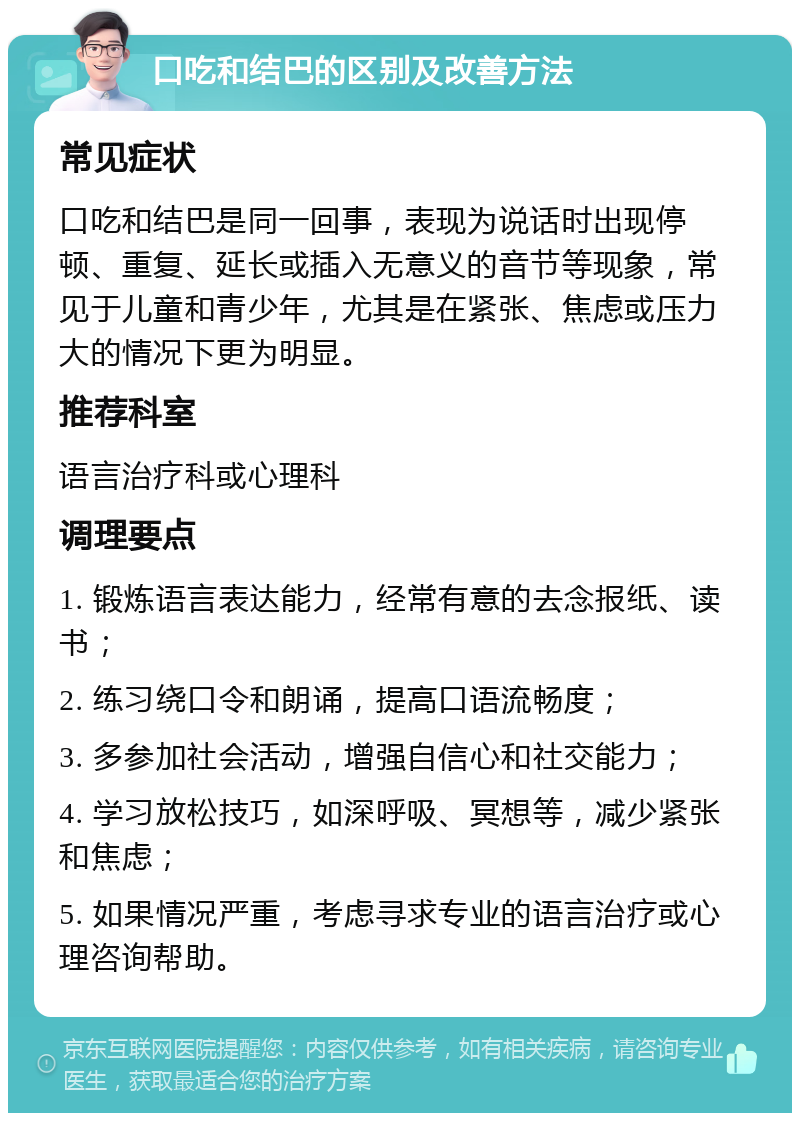 口吃和结巴的区别及改善方法 常见症状 口吃和结巴是同一回事，表现为说话时出现停顿、重复、延长或插入无意义的音节等现象，常见于儿童和青少年，尤其是在紧张、焦虑或压力大的情况下更为明显。 推荐科室 语言治疗科或心理科 调理要点 1. 锻炼语言表达能力，经常有意的去念报纸、读书； 2. 练习绕口令和朗诵，提高口语流畅度； 3. 多参加社会活动，增强自信心和社交能力； 4. 学习放松技巧，如深呼吸、冥想等，减少紧张和焦虑； 5. 如果情况严重，考虑寻求专业的语言治疗或心理咨询帮助。