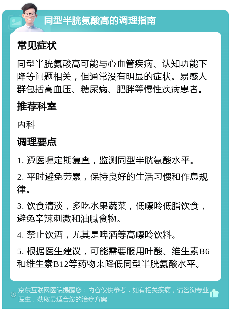 同型半胱氨酸高的调理指南 常见症状 同型半胱氨酸高可能与心血管疾病、认知功能下降等问题相关，但通常没有明显的症状。易感人群包括高血压、糖尿病、肥胖等慢性疾病患者。 推荐科室 内科 调理要点 1. 遵医嘱定期复查，监测同型半胱氨酸水平。 2. 平时避免劳累，保持良好的生活习惯和作息规律。 3. 饮食清淡，多吃水果蔬菜，低嘌呤低脂饮食，避免辛辣刺激和油腻食物。 4. 禁止饮酒，尤其是啤酒等高嘌呤饮料。 5. 根据医生建议，可能需要服用叶酸、维生素B6和维生素B12等药物来降低同型半胱氨酸水平。