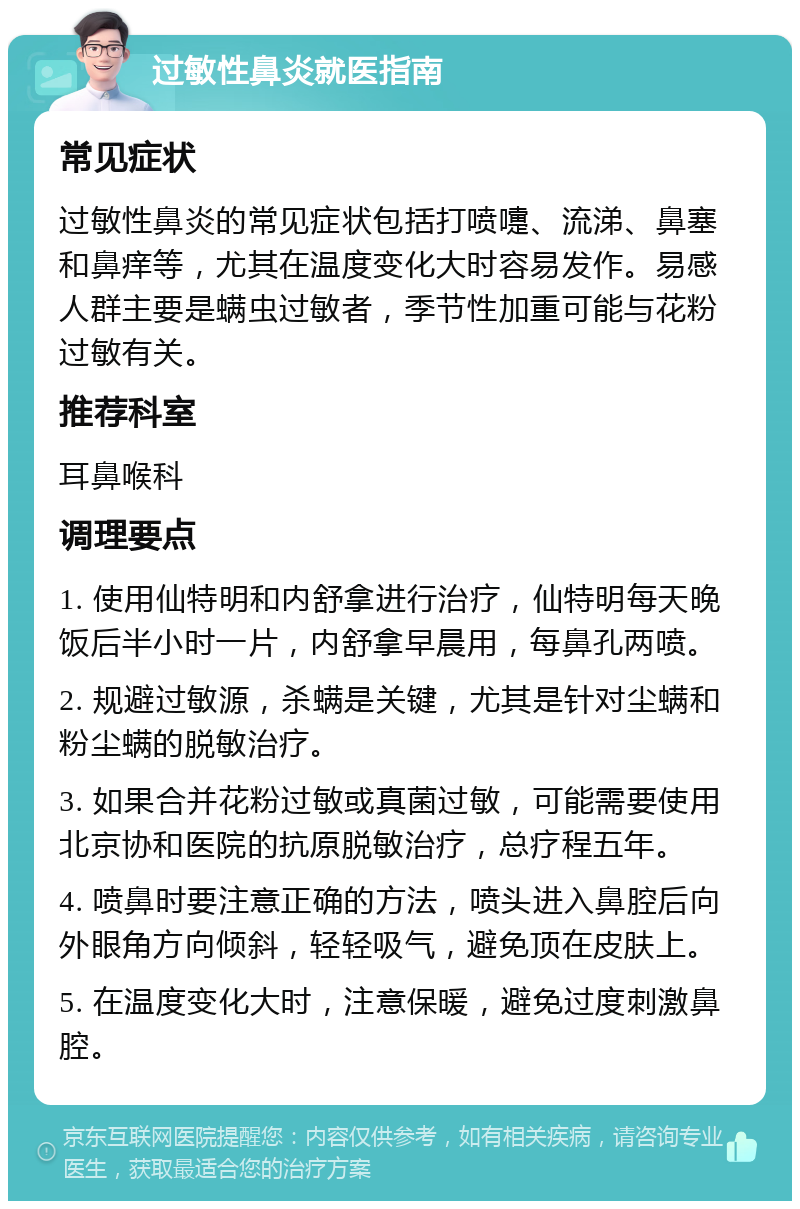 过敏性鼻炎就医指南 常见症状 过敏性鼻炎的常见症状包括打喷嚏、流涕、鼻塞和鼻痒等，尤其在温度变化大时容易发作。易感人群主要是螨虫过敏者，季节性加重可能与花粉过敏有关。 推荐科室 耳鼻喉科 调理要点 1. 使用仙特明和内舒拿进行治疗，仙特明每天晚饭后半小时一片，内舒拿早晨用，每鼻孔两喷。 2. 规避过敏源，杀螨是关键，尤其是针对尘螨和粉尘螨的脱敏治疗。 3. 如果合并花粉过敏或真菌过敏，可能需要使用北京协和医院的抗原脱敏治疗，总疗程五年。 4. 喷鼻时要注意正确的方法，喷头进入鼻腔后向外眼角方向倾斜，轻轻吸气，避免顶在皮肤上。 5. 在温度变化大时，注意保暖，避免过度刺激鼻腔。