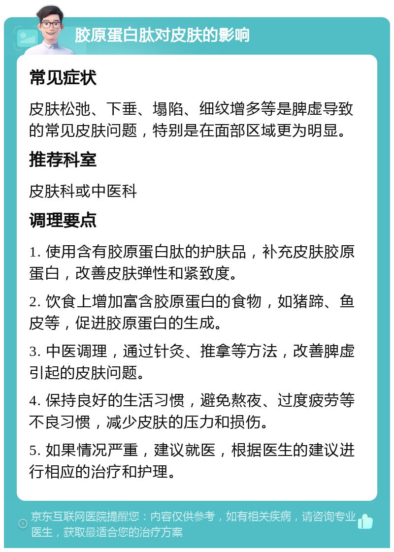 胶原蛋白肽对皮肤的影响 常见症状 皮肤松弛、下垂、塌陷、细纹增多等是脾虚导致的常见皮肤问题，特别是在面部区域更为明显。 推荐科室 皮肤科或中医科 调理要点 1. 使用含有胶原蛋白肽的护肤品，补充皮肤胶原蛋白，改善皮肤弹性和紧致度。 2. 饮食上增加富含胶原蛋白的食物，如猪蹄、鱼皮等，促进胶原蛋白的生成。 3. 中医调理，通过针灸、推拿等方法，改善脾虚引起的皮肤问题。 4. 保持良好的生活习惯，避免熬夜、过度疲劳等不良习惯，减少皮肤的压力和损伤。 5. 如果情况严重，建议就医，根据医生的建议进行相应的治疗和护理。