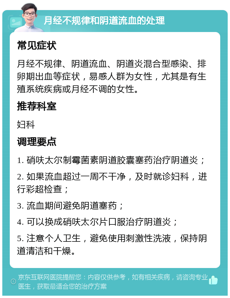 月经不规律和阴道流血的处理 常见症状 月经不规律、阴道流血、阴道炎混合型感染、排卵期出血等症状，易感人群为女性，尤其是有生殖系统疾病或月经不调的女性。 推荐科室 妇科 调理要点 1. 硝呋太尔制霉菌素阴道胶囊塞药治疗阴道炎； 2. 如果流血超过一周不干净，及时就诊妇科，进行彩超检查； 3. 流血期间避免阴道塞药； 4. 可以换成硝呋太尔片口服治疗阴道炎； 5. 注意个人卫生，避免使用刺激性洗液，保持阴道清洁和干燥。