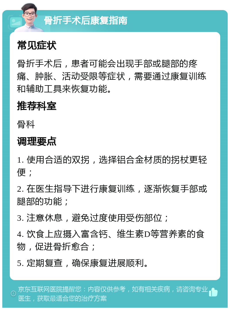 骨折手术后康复指南 常见症状 骨折手术后，患者可能会出现手部或腿部的疼痛、肿胀、活动受限等症状，需要通过康复训练和辅助工具来恢复功能。 推荐科室 骨科 调理要点 1. 使用合适的双拐，选择铝合金材质的拐杖更轻便； 2. 在医生指导下进行康复训练，逐渐恢复手部或腿部的功能； 3. 注意休息，避免过度使用受伤部位； 4. 饮食上应摄入富含钙、维生素D等营养素的食物，促进骨折愈合； 5. 定期复查，确保康复进展顺利。