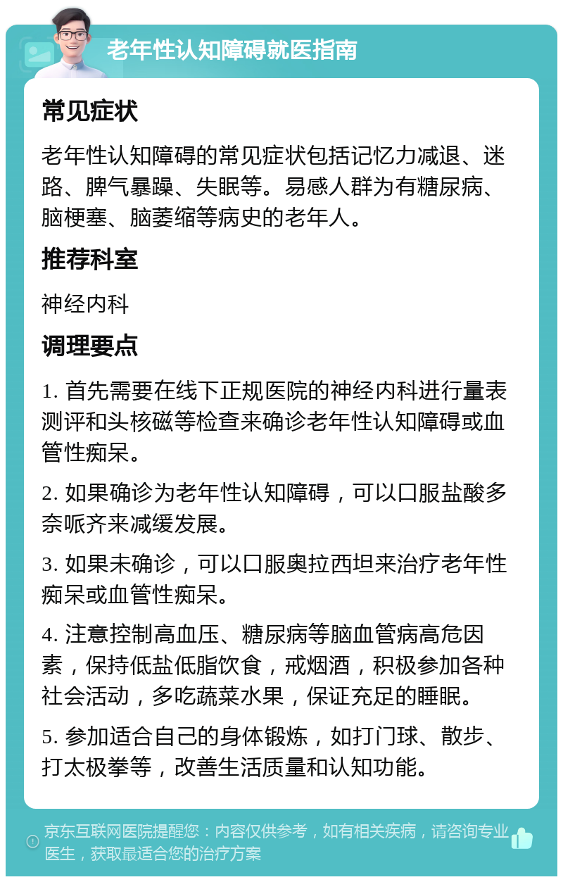 老年性认知障碍就医指南 常见症状 老年性认知障碍的常见症状包括记忆力减退、迷路、脾气暴躁、失眠等。易感人群为有糖尿病、脑梗塞、脑萎缩等病史的老年人。 推荐科室 神经内科 调理要点 1. 首先需要在线下正规医院的神经内科进行量表测评和头核磁等检查来确诊老年性认知障碍或血管性痴呆。 2. 如果确诊为老年性认知障碍，可以口服盐酸多奈哌齐来减缓发展。 3. 如果未确诊，可以口服奥拉西坦来治疗老年性痴呆或血管性痴呆。 4. 注意控制高血压、糖尿病等脑血管病高危因素，保持低盐低脂饮食，戒烟酒，积极参加各种社会活动，多吃蔬菜水果，保证充足的睡眠。 5. 参加适合自己的身体锻炼，如打门球、散步、打太极拳等，改善生活质量和认知功能。