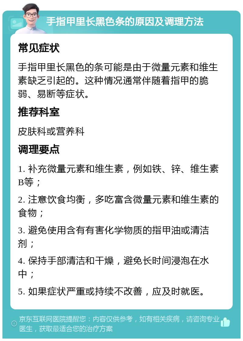 手指甲里长黑色条的原因及调理方法 常见症状 手指甲里长黑色的条可能是由于微量元素和维生素缺乏引起的。这种情况通常伴随着指甲的脆弱、易断等症状。 推荐科室 皮肤科或营养科 调理要点 1. 补充微量元素和维生素，例如铁、锌、维生素B等； 2. 注意饮食均衡，多吃富含微量元素和维生素的食物； 3. 避免使用含有有害化学物质的指甲油或清洁剂； 4. 保持手部清洁和干燥，避免长时间浸泡在水中； 5. 如果症状严重或持续不改善，应及时就医。