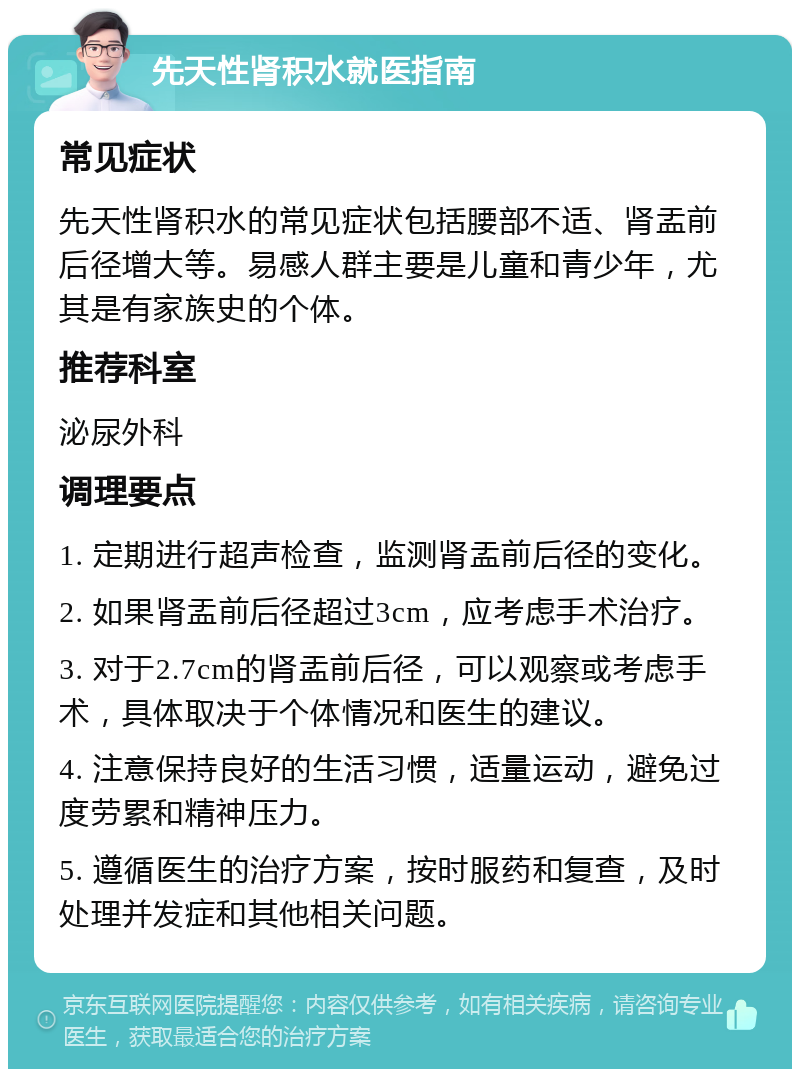 先天性肾积水就医指南 常见症状 先天性肾积水的常见症状包括腰部不适、肾盂前后径增大等。易感人群主要是儿童和青少年，尤其是有家族史的个体。 推荐科室 泌尿外科 调理要点 1. 定期进行超声检查，监测肾盂前后径的变化。 2. 如果肾盂前后径超过3cm，应考虑手术治疗。 3. 对于2.7cm的肾盂前后径，可以观察或考虑手术，具体取决于个体情况和医生的建议。 4. 注意保持良好的生活习惯，适量运动，避免过度劳累和精神压力。 5. 遵循医生的治疗方案，按时服药和复查，及时处理并发症和其他相关问题。