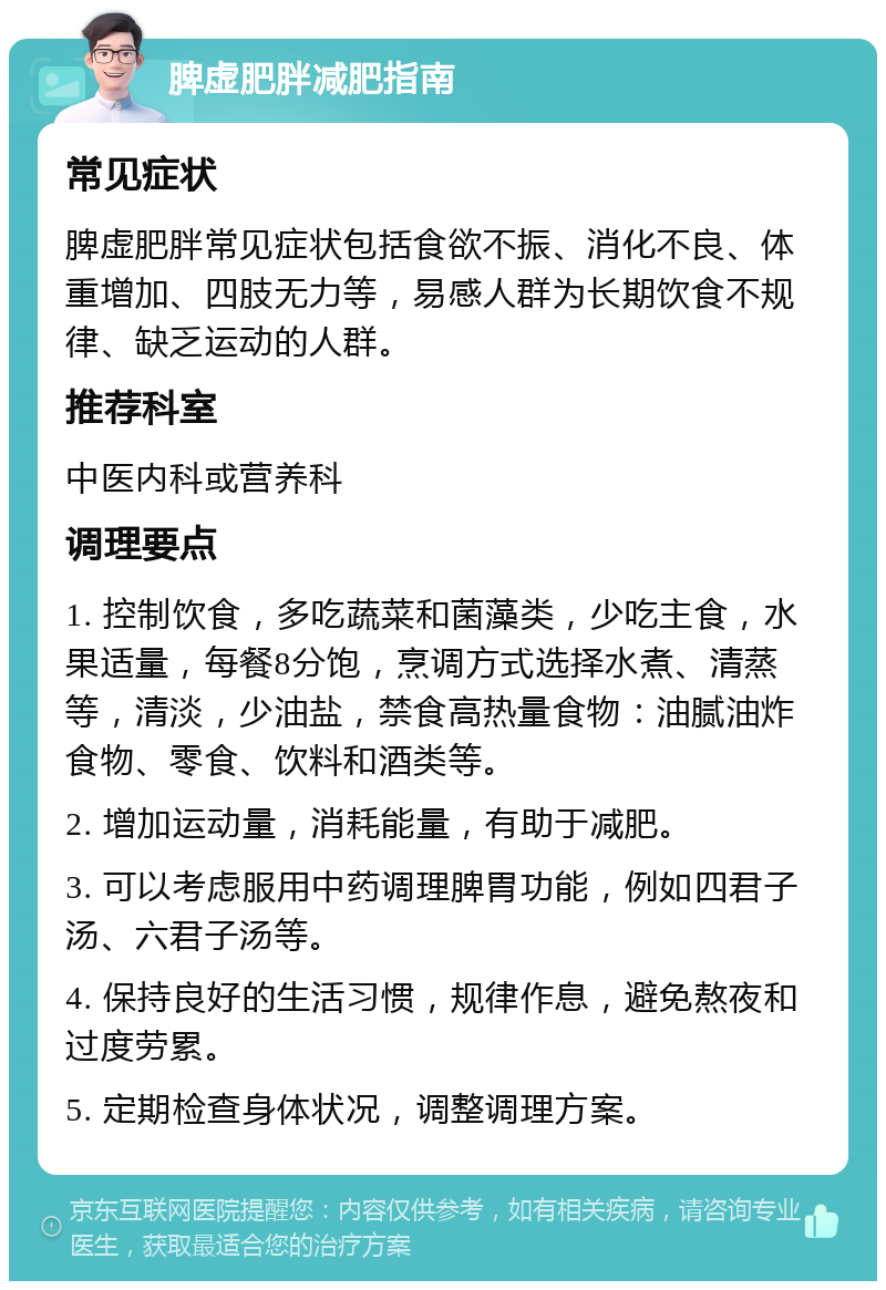 脾虚肥胖减肥指南 常见症状 脾虚肥胖常见症状包括食欲不振、消化不良、体重增加、四肢无力等，易感人群为长期饮食不规律、缺乏运动的人群。 推荐科室 中医内科或营养科 调理要点 1. 控制饮食，多吃蔬菜和菌藻类，少吃主食，水果适量，每餐8分饱，烹调方式选择水煮、清蒸等，清淡，少油盐，禁食高热量食物：油腻油炸食物、零食、饮料和酒类等。 2. 增加运动量，消耗能量，有助于减肥。 3. 可以考虑服用中药调理脾胃功能，例如四君子汤、六君子汤等。 4. 保持良好的生活习惯，规律作息，避免熬夜和过度劳累。 5. 定期检查身体状况，调整调理方案。