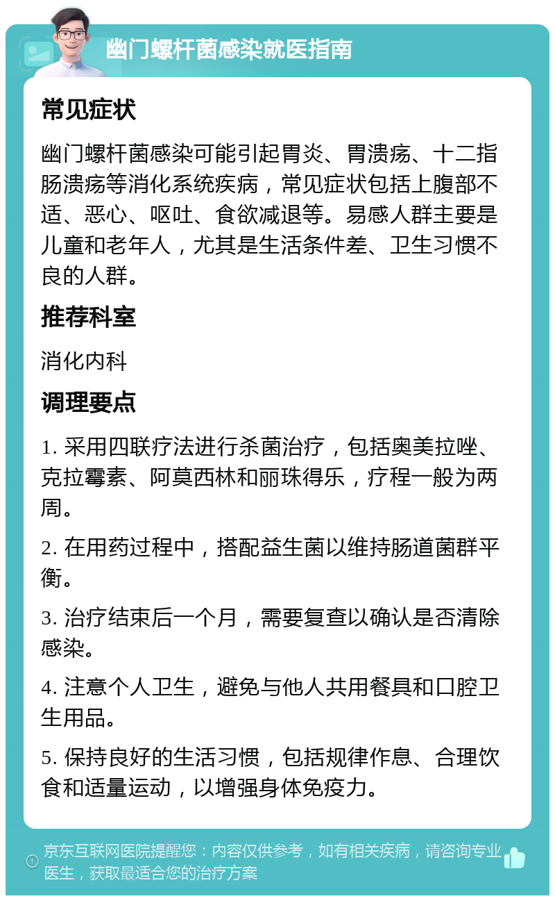 幽门螺杆菌感染就医指南 常见症状 幽门螺杆菌感染可能引起胃炎、胃溃疡、十二指肠溃疡等消化系统疾病，常见症状包括上腹部不适、恶心、呕吐、食欲减退等。易感人群主要是儿童和老年人，尤其是生活条件差、卫生习惯不良的人群。 推荐科室 消化内科 调理要点 1. 采用四联疗法进行杀菌治疗，包括奥美拉唑、克拉霉素、阿莫西林和丽珠得乐，疗程一般为两周。 2. 在用药过程中，搭配益生菌以维持肠道菌群平衡。 3. 治疗结束后一个月，需要复查以确认是否清除感染。 4. 注意个人卫生，避免与他人共用餐具和口腔卫生用品。 5. 保持良好的生活习惯，包括规律作息、合理饮食和适量运动，以增强身体免疫力。