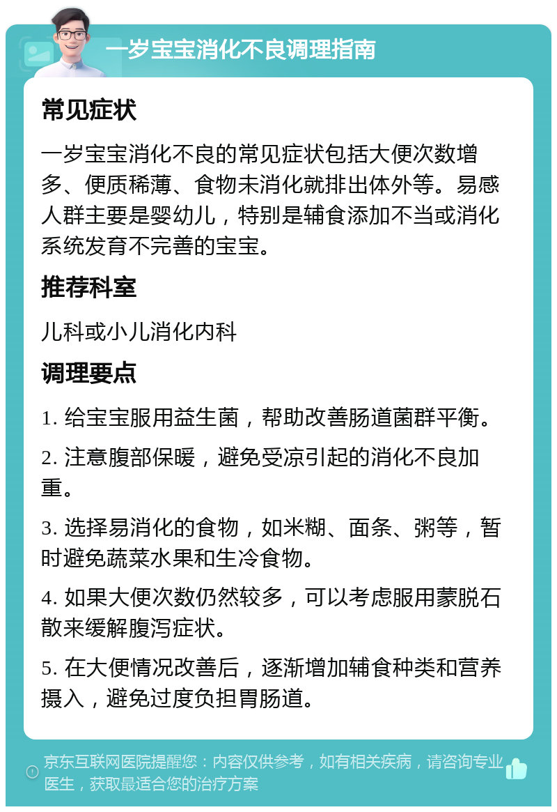 一岁宝宝消化不良调理指南 常见症状 一岁宝宝消化不良的常见症状包括大便次数增多、便质稀薄、食物未消化就排出体外等。易感人群主要是婴幼儿，特别是辅食添加不当或消化系统发育不完善的宝宝。 推荐科室 儿科或小儿消化内科 调理要点 1. 给宝宝服用益生菌，帮助改善肠道菌群平衡。 2. 注意腹部保暖，避免受凉引起的消化不良加重。 3. 选择易消化的食物，如米糊、面条、粥等，暂时避免蔬菜水果和生冷食物。 4. 如果大便次数仍然较多，可以考虑服用蒙脱石散来缓解腹泻症状。 5. 在大便情况改善后，逐渐增加辅食种类和营养摄入，避免过度负担胃肠道。