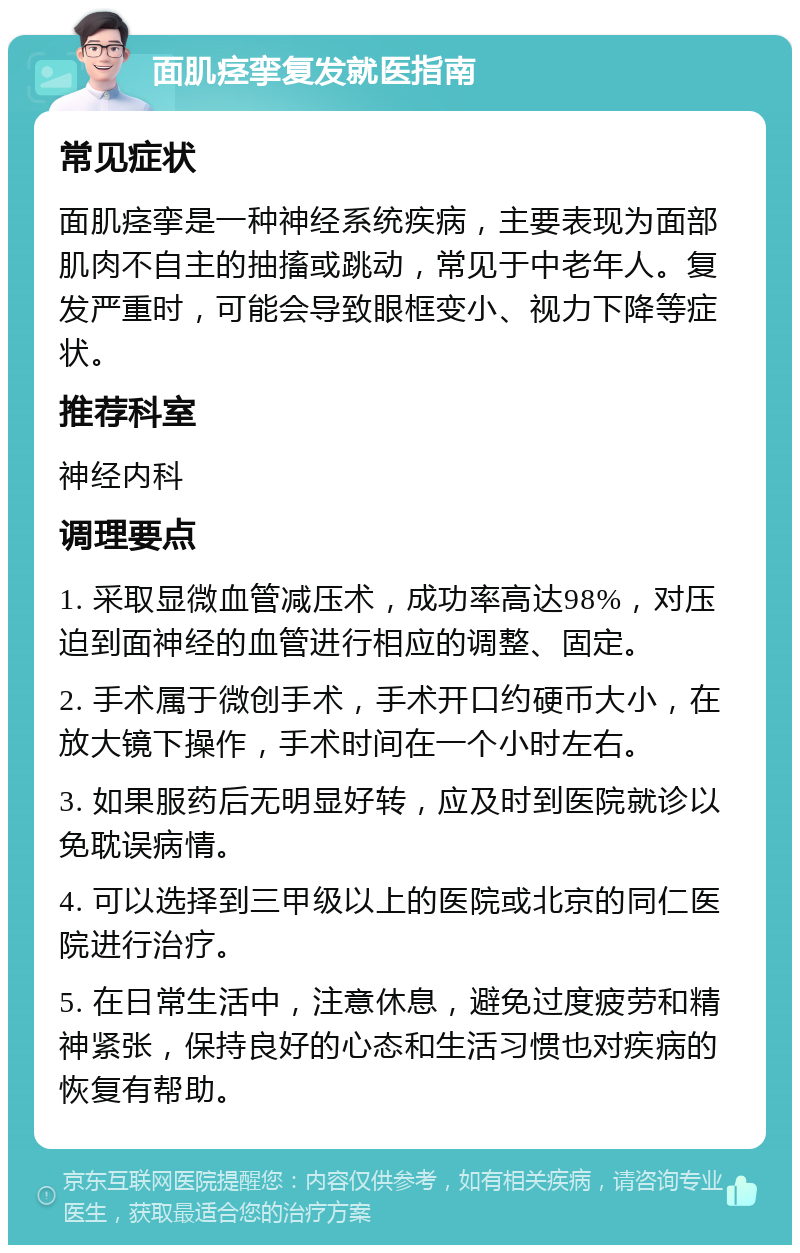 面肌痉挛复发就医指南 常见症状 面肌痉挛是一种神经系统疾病，主要表现为面部肌肉不自主的抽搐或跳动，常见于中老年人。复发严重时，可能会导致眼框变小、视力下降等症状。 推荐科室 神经内科 调理要点 1. 采取显微血管减压术，成功率高达98%，对压迫到面神经的血管进行相应的调整、固定。 2. 手术属于微创手术，手术开口约硬币大小，在放大镜下操作，手术时间在一个小时左右。 3. 如果服药后无明显好转，应及时到医院就诊以免耽误病情。 4. 可以选择到三甲级以上的医院或北京的同仁医院进行治疗。 5. 在日常生活中，注意休息，避免过度疲劳和精神紧张，保持良好的心态和生活习惯也对疾病的恢复有帮助。