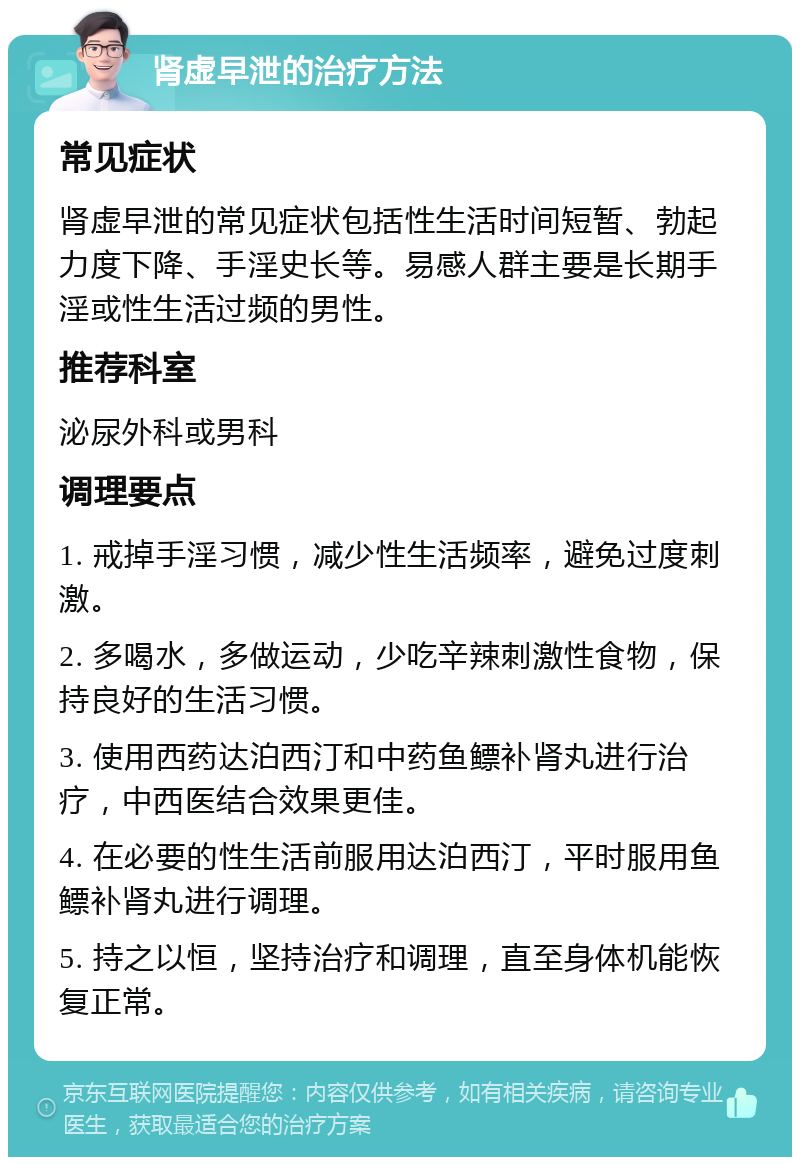 肾虚早泄的治疗方法 常见症状 肾虚早泄的常见症状包括性生活时间短暂、勃起力度下降、手淫史长等。易感人群主要是长期手淫或性生活过频的男性。 推荐科室 泌尿外科或男科 调理要点 1. 戒掉手淫习惯，减少性生活频率，避免过度刺激。 2. 多喝水，多做运动，少吃辛辣刺激性食物，保持良好的生活习惯。 3. 使用西药达泊西汀和中药鱼鳔补肾丸进行治疗，中西医结合效果更佳。 4. 在必要的性生活前服用达泊西汀，平时服用鱼鳔补肾丸进行调理。 5. 持之以恒，坚持治疗和调理，直至身体机能恢复正常。