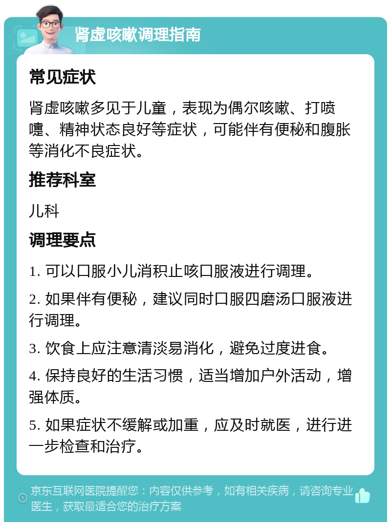 肾虚咳嗽调理指南 常见症状 肾虚咳嗽多见于儿童，表现为偶尔咳嗽、打喷嚏、精神状态良好等症状，可能伴有便秘和腹胀等消化不良症状。 推荐科室 儿科 调理要点 1. 可以口服小儿消积止咳口服液进行调理。 2. 如果伴有便秘，建议同时口服四磨汤口服液进行调理。 3. 饮食上应注意清淡易消化，避免过度进食。 4. 保持良好的生活习惯，适当增加户外活动，增强体质。 5. 如果症状不缓解或加重，应及时就医，进行进一步检查和治疗。