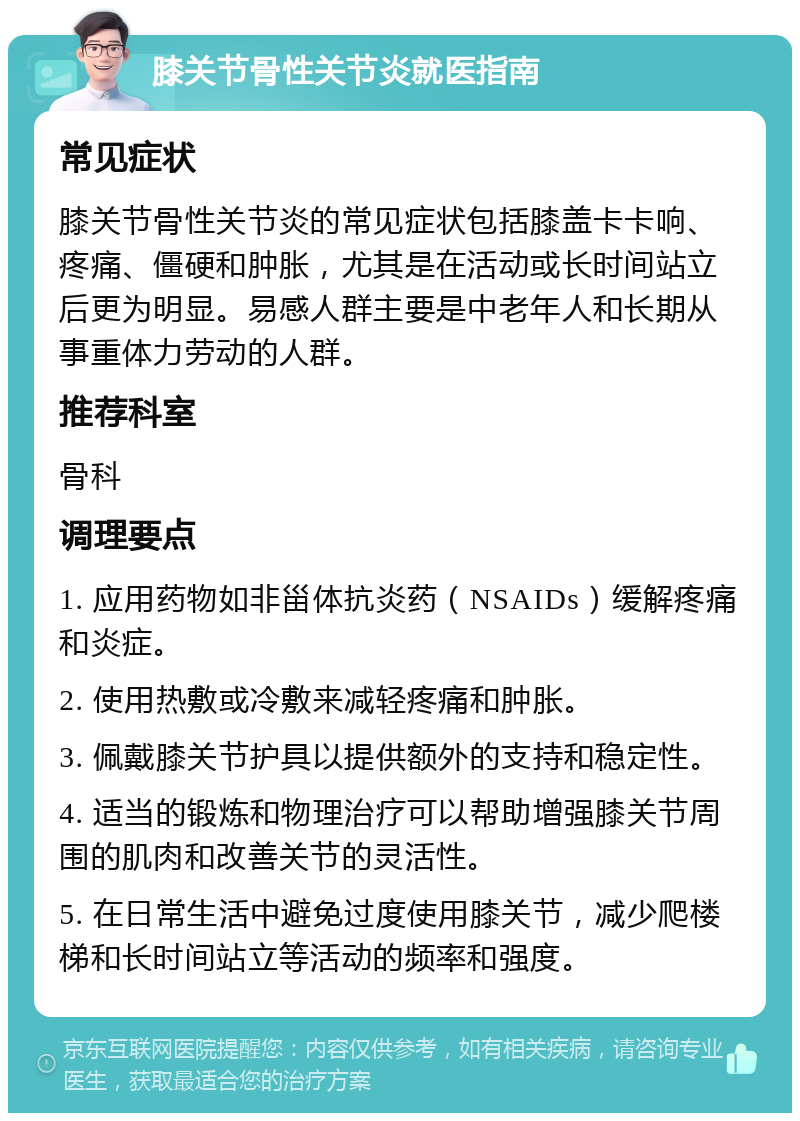 膝关节骨性关节炎就医指南 常见症状 膝关节骨性关节炎的常见症状包括膝盖卡卡响、疼痛、僵硬和肿胀，尤其是在活动或长时间站立后更为明显。易感人群主要是中老年人和长期从事重体力劳动的人群。 推荐科室 骨科 调理要点 1. 应用药物如非甾体抗炎药（NSAIDs）缓解疼痛和炎症。 2. 使用热敷或冷敷来减轻疼痛和肿胀。 3. 佩戴膝关节护具以提供额外的支持和稳定性。 4. 适当的锻炼和物理治疗可以帮助增强膝关节周围的肌肉和改善关节的灵活性。 5. 在日常生活中避免过度使用膝关节，减少爬楼梯和长时间站立等活动的频率和强度。