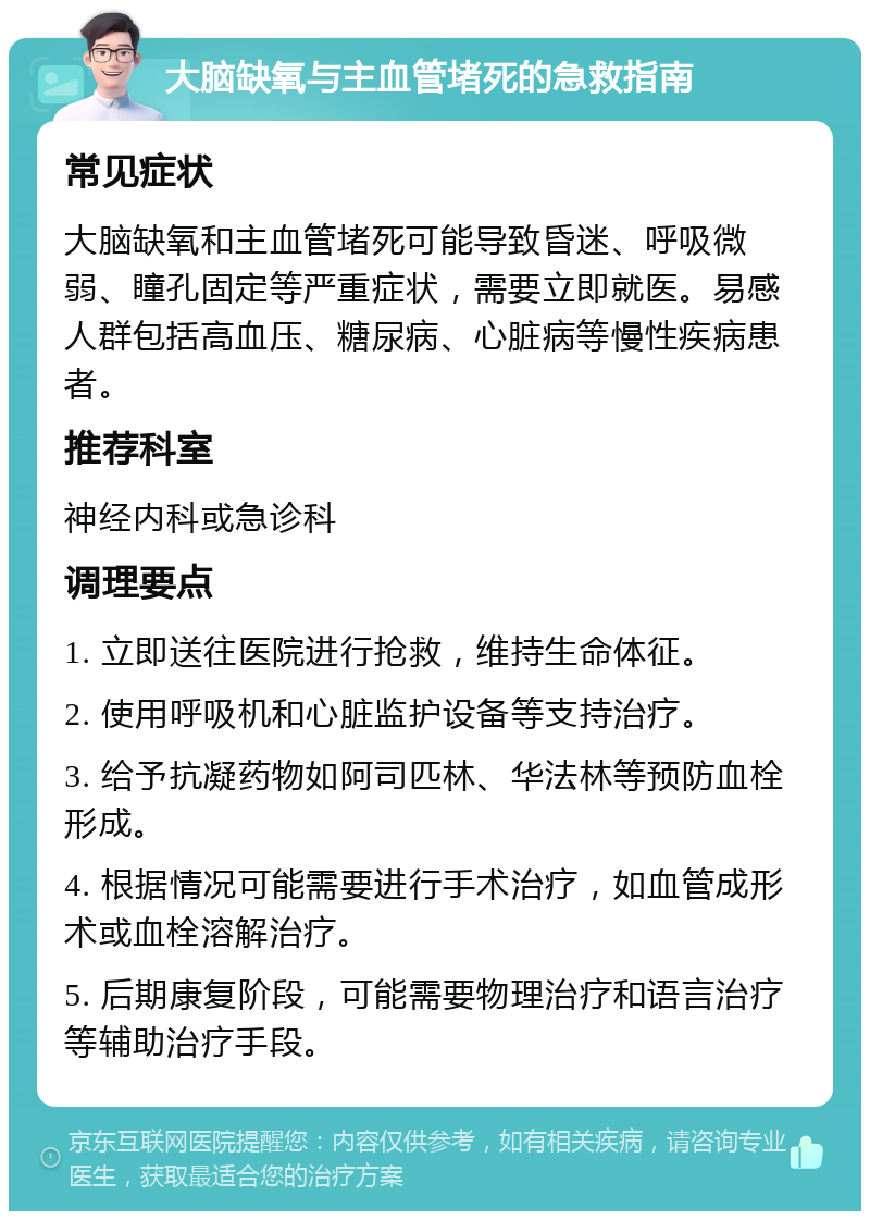 大脑缺氧与主血管堵死的急救指南 常见症状 大脑缺氧和主血管堵死可能导致昏迷、呼吸微弱、瞳孔固定等严重症状，需要立即就医。易感人群包括高血压、糖尿病、心脏病等慢性疾病患者。 推荐科室 神经内科或急诊科 调理要点 1. 立即送往医院进行抢救，维持生命体征。 2. 使用呼吸机和心脏监护设备等支持治疗。 3. 给予抗凝药物如阿司匹林、华法林等预防血栓形成。 4. 根据情况可能需要进行手术治疗，如血管成形术或血栓溶解治疗。 5. 后期康复阶段，可能需要物理治疗和语言治疗等辅助治疗手段。