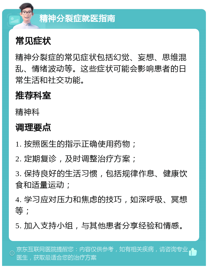 精神分裂症就医指南 常见症状 精神分裂症的常见症状包括幻觉、妄想、思维混乱、情绪波动等。这些症状可能会影响患者的日常生活和社交功能。 推荐科室 精神科 调理要点 1. 按照医生的指示正确使用药物； 2. 定期复诊，及时调整治疗方案； 3. 保持良好的生活习惯，包括规律作息、健康饮食和适量运动； 4. 学习应对压力和焦虑的技巧，如深呼吸、冥想等； 5. 加入支持小组，与其他患者分享经验和情感。